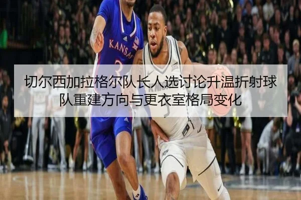 切尔西加拉格尔队长人选讨论升温折射球队重建方向与更衣室格局变化