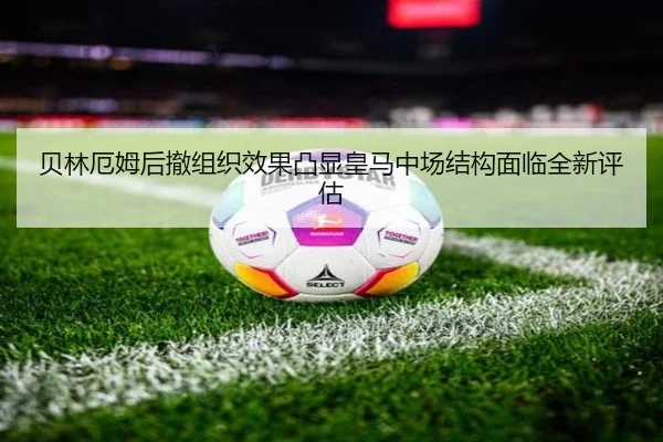 贝林厄姆后撤组织效果凸显皇马中场结构面临全新评估