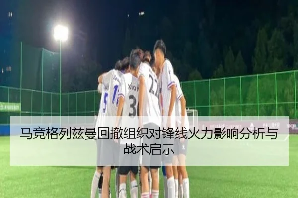 马竞格列兹曼回撤组织对锋线火力影响分析与战术启示