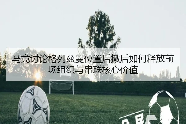 马竞讨论格列兹曼位置后撤后如何释放前场组织与串联核心价值