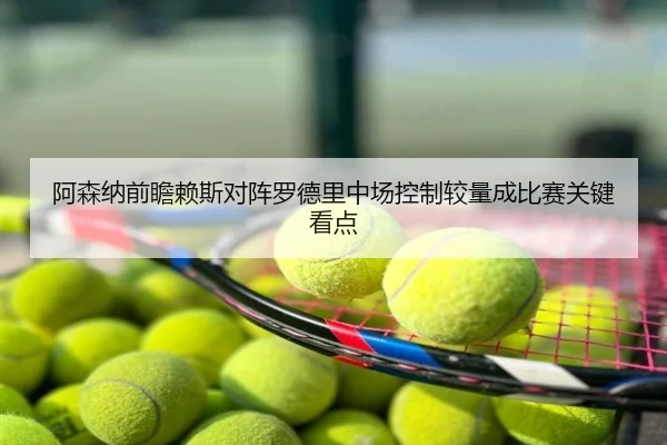 阿森纳前瞻赖斯对阵罗德里中场控制较量成比赛关键看点
