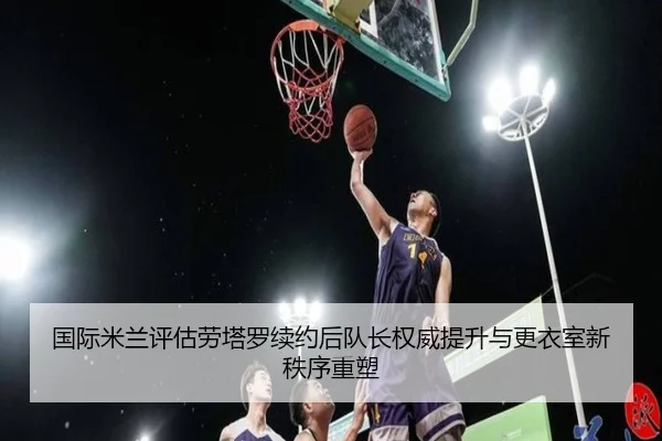 国际米兰评估劳塔罗续约后队长权威提升与更衣室新秩序重塑