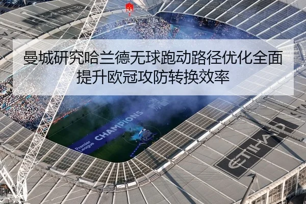曼城研究哈兰德无球跑动路径优化全面提升欧冠攻防转换效率