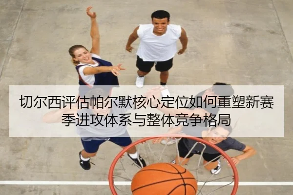 切尔西评估帕尔默核心定位如何重塑新赛季进攻体系与整体竞争格局