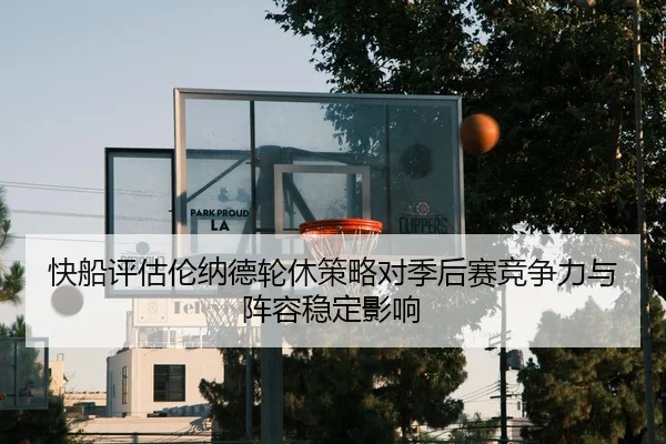 快船评估伦纳德轮休策略对季后赛竞争力与阵容稳定影响