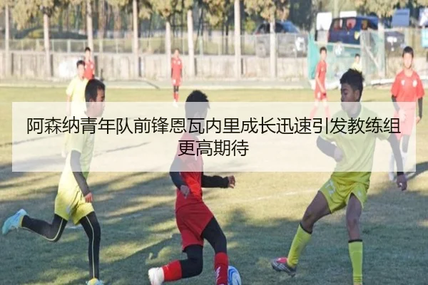 阿森纳青年队前锋恩瓦内里成长迅速引发教练组更高期待